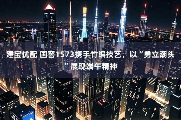 建宝优配 国窖1573携手竹编技艺，以“勇立潮头”展现端午精神