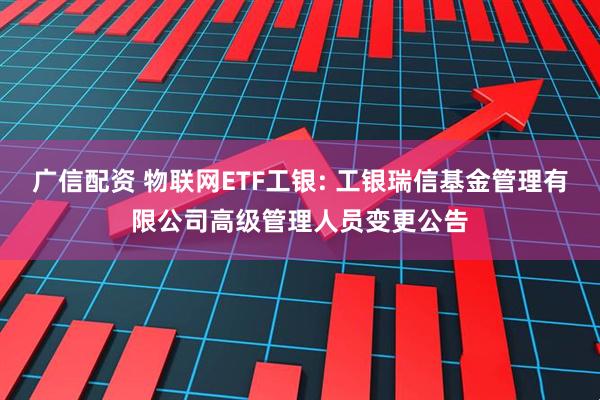 广信配资 物联网ETF工银: 工银瑞信基金管理有限公司高级管理人员变更公告