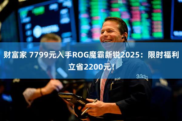 财富家 7799元入手ROG魔霸新锐2025：限时福利立省2200元！