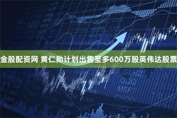金股配资网 黄仁勋计划出售至多600万股英伟达股票