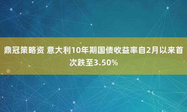 鼎冠策略资 意大利10年期国债收益率自2月以来首次跌至3.50%