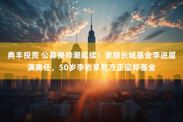 典丰投资 公募换帅潮延续！景顺长城基金李进届满离任，50岁李岩掌舵方正富邦基金