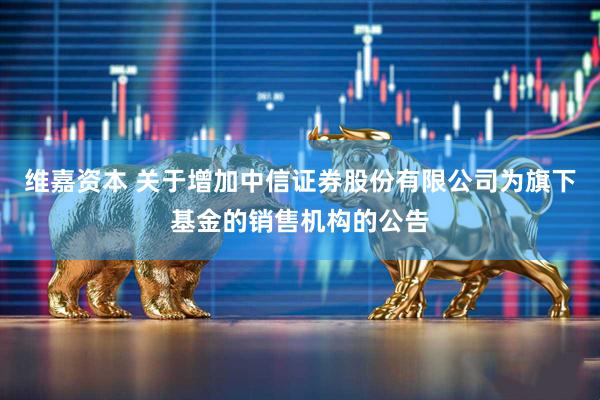 维嘉资本 关于增加中信证券股份有限公司为旗下基金的销售机构的公告
