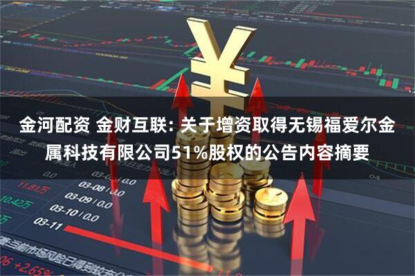 金河配资 金财互联: 关于增资取得无锡福爱尔金属科技有限公司51%股权的公告内容摘要