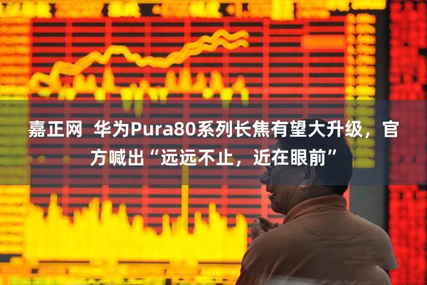 嘉正网  华为Pura80系列长焦有望大升级，官方喊出“远远不止，近在眼前”