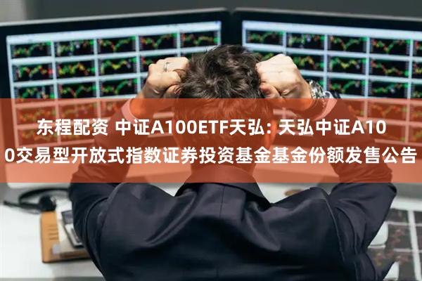 东程配资 中证A100ETF天弘: 天弘中证A100交易型开放式指数证券投资基金基金份额发售公告