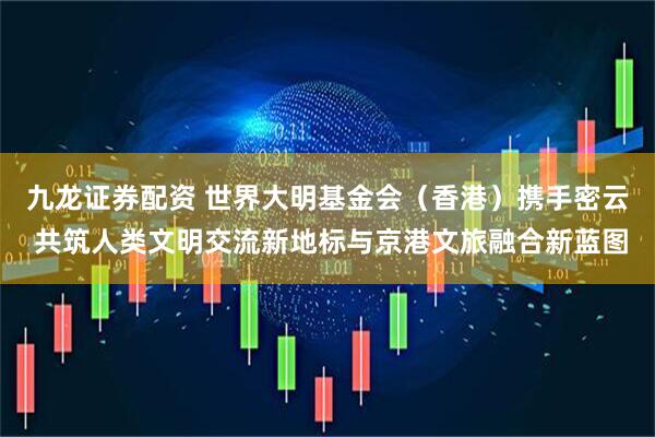 九龙证券配资 世界大明基金会（香港）携手密云 共筑人类文明交流新地标与京港文旅融合新蓝图