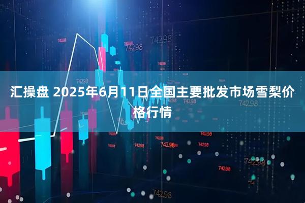 汇操盘 2025年6月11日全国主要批发市场雪梨价格行情