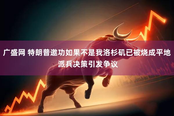 广盛网 特朗普邀功如果不是我洛杉矶已被烧成平地 派兵决策引发争议
