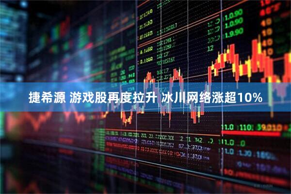 捷希源 游戏股再度拉升 冰川网络涨超10%