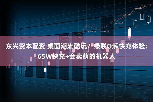 东兴资本配资 桌面潮流酷玩？绿联Q湃快充体验：65W快充+会卖萌的机器人