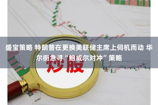 盛宝策略 特朗普在更换美联储主席上伺机而动 华尔街急寻“鲍威尔对冲”策略