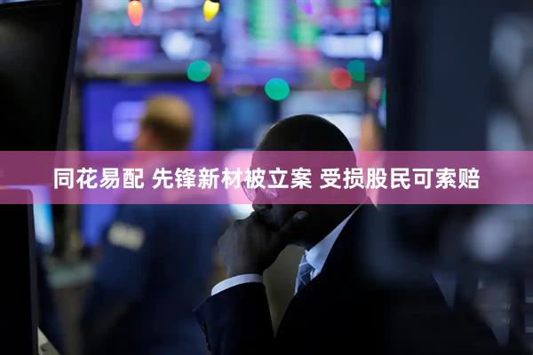 同花易配 先锋新材被立案 受损股民可索赔