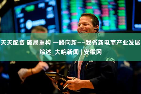天天配资 破局重构 一路向新——我省新电商产业发展综述_大皖新闻 | 安徽网