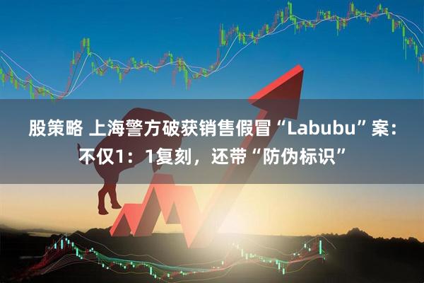 股策略 上海警方破获销售假冒“Labubu”案：不仅1：1复刻，还带“防伪标识”