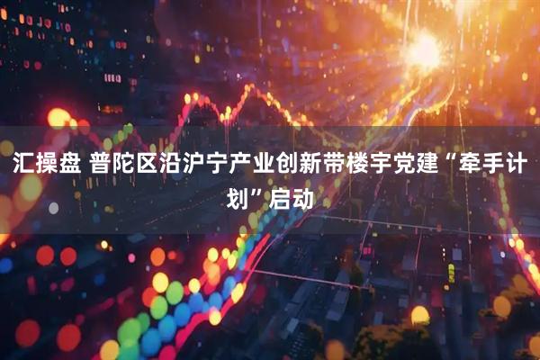 汇操盘 普陀区沿沪宁产业创新带楼宇党建“牵手计划”启动