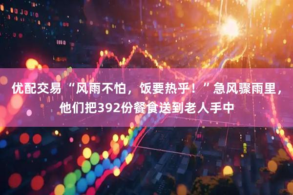 优配交易 “风雨不怕，饭要热乎！”急风骤雨里，他们把392份餐食送到老人手中