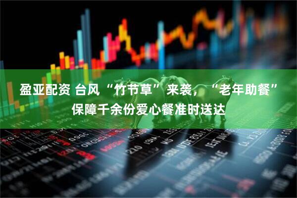 盈亚配资 台风 “竹节草” 来袭， “老年助餐”保障千余份爱心餐准时送达