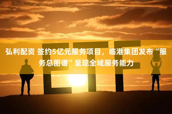 弘利配资 签约5亿元服务项目，临港集团发布“服务总图谱”呈现全域服务能力