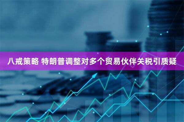 八戒策略 特朗普调整对多个贸易伙伴关税引质疑