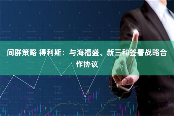 间群策略 得利斯：与海福盛、新三和签署战略合作协议
