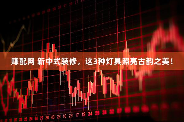 赚配网 新中式装修，这3种灯具照亮古韵之美！