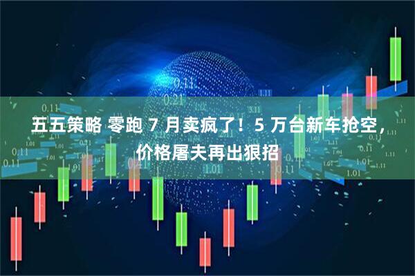 五五策略 零跑 7 月卖疯了！5 万台新车抢空，价格屠夫再出狠招