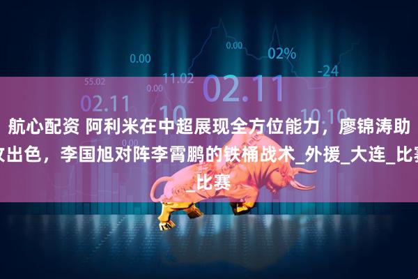航心配资 阿利米在中超展现全方位能力，廖锦涛助攻出色，李国旭对阵李霄鹏的铁桶战术_外援_大连_比赛