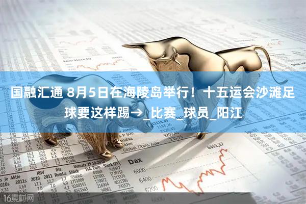 国融汇通 8月5日在海陵岛举行！十五运会沙滩足球要这样踢→_比赛_球员_阳江