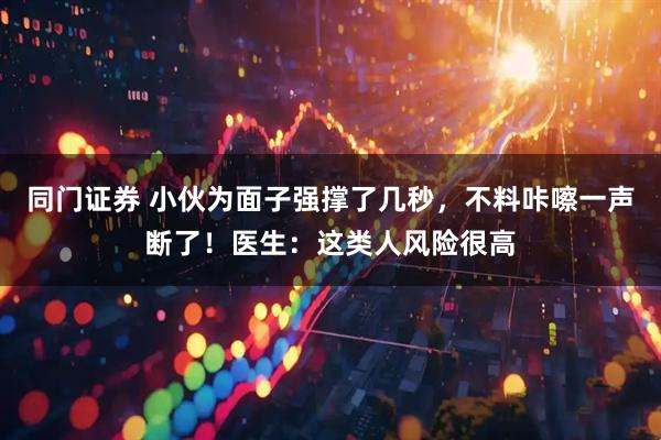 同门证券 小伙为面子强撑了几秒，不料咔嚓一声断了！医生：这类人风险很高