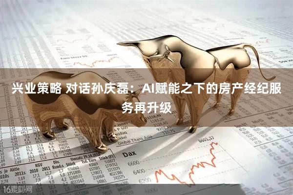 兴业策略 对话孙庆磊：AI赋能之下的房产经纪服务再升级