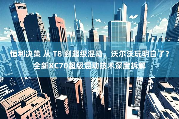 恒利决策 从 T8 到超级混动，沃尔沃玩明白了？全新XC70超级混动技术深度拆解