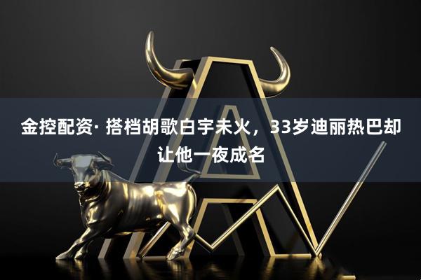 金控配资· 搭档胡歌白宇未火，33岁迪丽热巴却让他一夜成名
