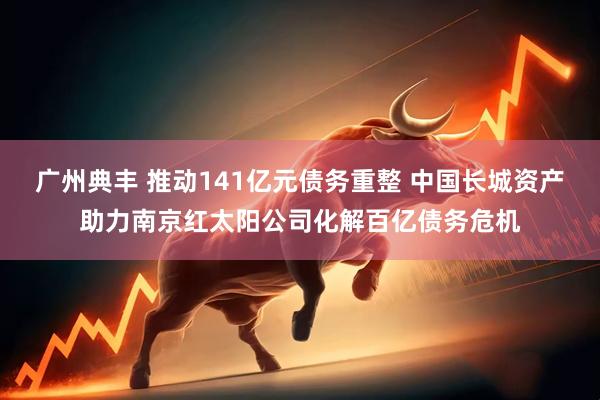 广州典丰 推动141亿元债务重整 中国长城资产助力南京红太阳公司化解百亿债务危机