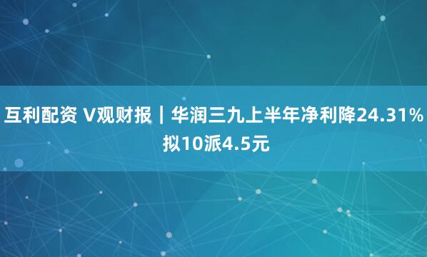 互利配资 V观财报｜华润三九上半年净利降24.31% 拟10派4.5元