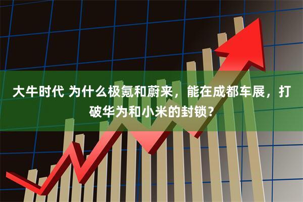 大牛时代 为什么极氪和蔚来，能在成都车展，打破华为和小米的封锁？