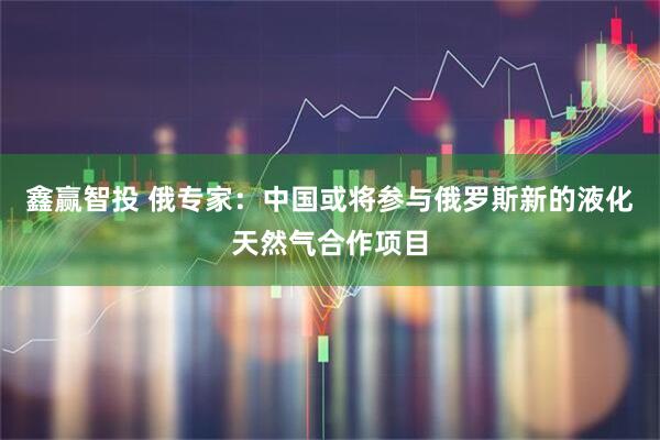 鑫赢智投 俄专家：中国或将参与俄罗斯新的液化天然气合作项目