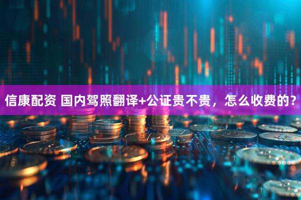 信康配资 国内驾照翻译+公证贵不贵,怎么收费的?