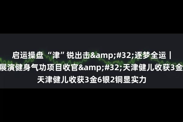 启运操盘 “津”锐出击 逐梦全运｜十五运会群众展演健身气功项目收官 天津健儿收获3金6银2铜显实力