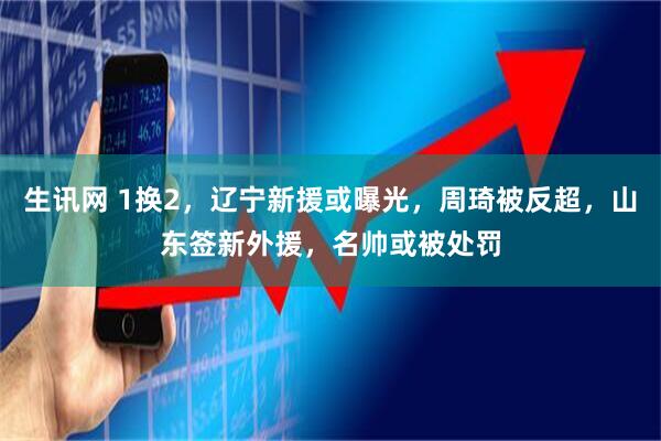 生讯网 1换2，辽宁新援或曝光，周琦被反超，山东签新外援，名帅或被处罚
