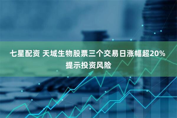 七星配资 天域生物股票三个交易日涨幅超20% 提示投资风险