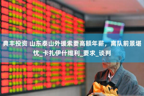 典丰投资 山东泰山外援索要高额年薪，离队前景堪忧_卡扎伊什维利_要求_谈判