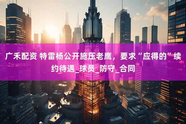 广禾配资 特雷杨公开施压老鹰，要求“应得的”续约待遇_球员_防守_合同