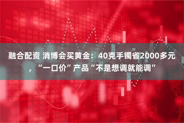 融合配资 消博会买黄金：40克手镯省2000多元，“一口价”产品“不是想调就能调”