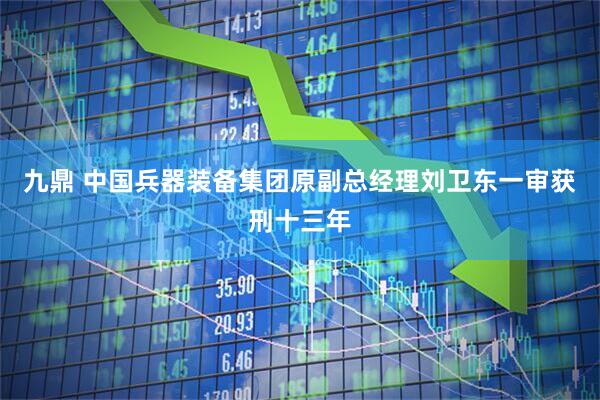 九鼎 中国兵器装备集团原副总经理刘卫东一审获刑十三年