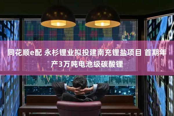 同花顺e配 永杉锂业拟投建南充锂盐项目 首期年产3万吨电池级碳酸锂
