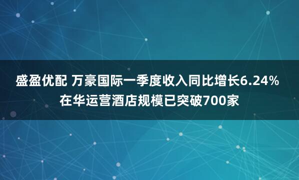 盛盈优配 万豪国际一季度收入同比增长6.24% 在华运营酒店规模已突破700家